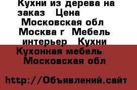 Кухни из дерева на заказ › Цена ­ 1 200 - Московская обл., Москва г. Мебель, интерьер » Кухни. Кухонная мебель   . Московская обл.